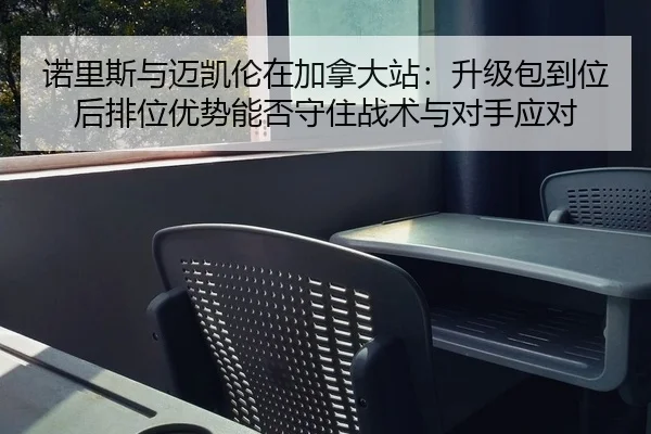 诺里斯与迈凯伦在加拿大站：升级包到位后排位优势能否守住战术与对手应对